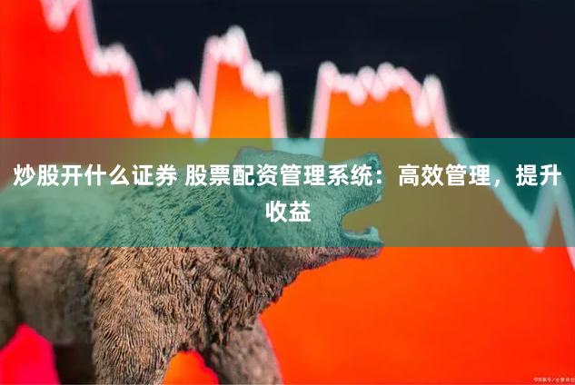 炒股开什么证券 股票配资管理系统：高效管理，提升收益