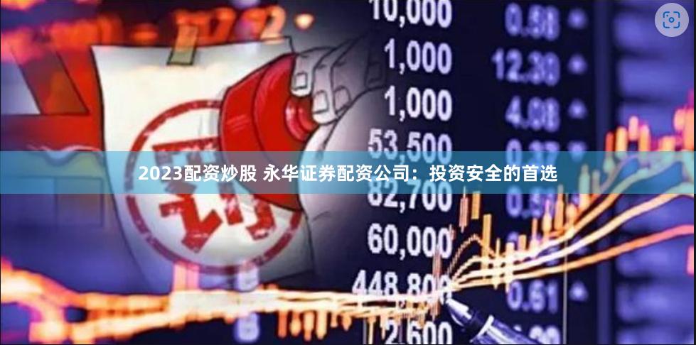 2023配资炒股 永华证券配资公司：投资安全的首选