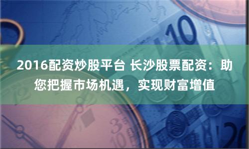 2016配资炒股平台 长沙股票配资：助您把握市场机遇，实现财富增值