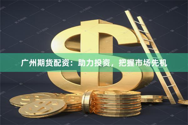 广州期货配资：助力投资，把握市场先机