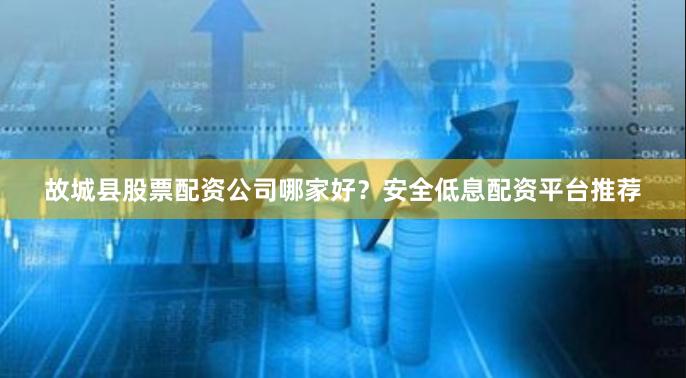 故城县股票配资公司哪家好？安全低息配资平台推荐