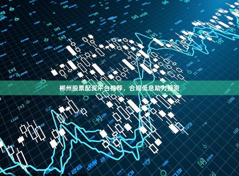 郴州股票配资平台推荐，合规低息助力投资