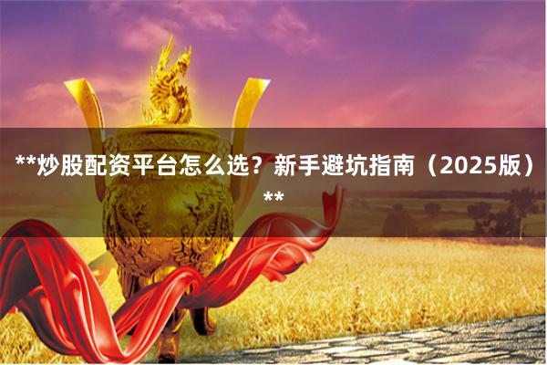 **炒股配资平台怎么选？新手避坑指南（2025版）**